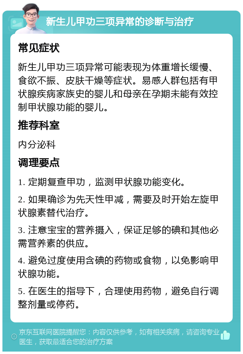 新生儿甲功三项异常的诊断与治疗 常见症状 新生儿甲功三项异常可能表现为体重增长缓慢、食欲不振、皮肤干燥等症状。易感人群包括有甲状腺疾病家族史的婴儿和母亲在孕期未能有效控制甲状腺功能的婴儿。 推荐科室 内分泌科 调理要点 1. 定期复查甲功，监测甲状腺功能变化。 2. 如果确诊为先天性甲减，需要及时开始左旋甲状腺素替代治疗。 3. 注意宝宝的营养摄入，保证足够的碘和其他必需营养素的供应。 4. 避免过度使用含碘的药物或食物，以免影响甲状腺功能。 5. 在医生的指导下，合理使用药物，避免自行调整剂量或停药。