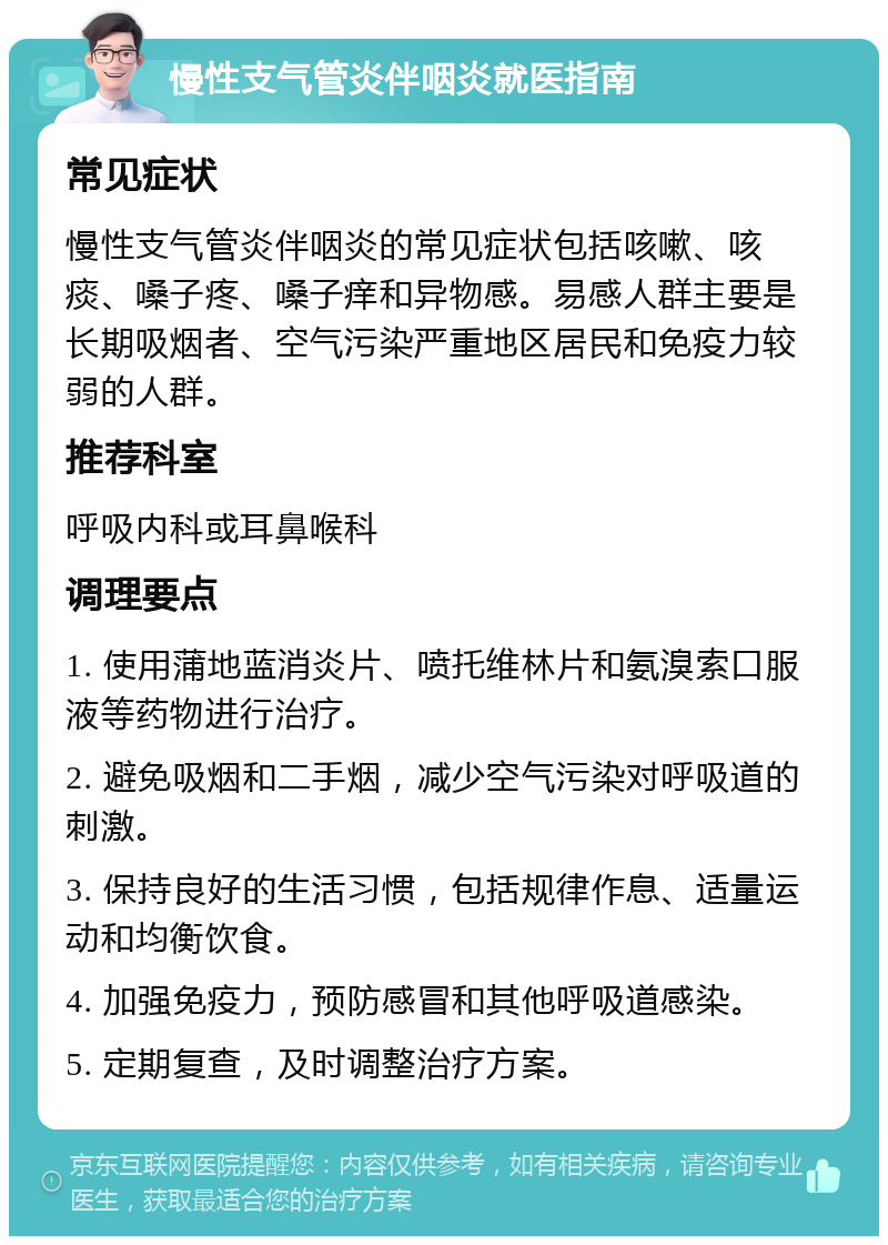 慢性支气管炎伴咽炎就医指南 常见症状 慢性支气管炎伴咽炎的常见症状包括咳嗽、咳痰、嗓子疼、嗓子痒和异物感。易感人群主要是长期吸烟者、空气污染严重地区居民和免疫力较弱的人群。 推荐科室 呼吸内科或耳鼻喉科 调理要点 1. 使用蒲地蓝消炎片、喷托维林片和氨溴索口服液等药物进行治疗。 2. 避免吸烟和二手烟，减少空气污染对呼吸道的刺激。 3. 保持良好的生活习惯，包括规律作息、适量运动和均衡饮食。 4. 加强免疫力，预防感冒和其他呼吸道感染。 5. 定期复查，及时调整治疗方案。