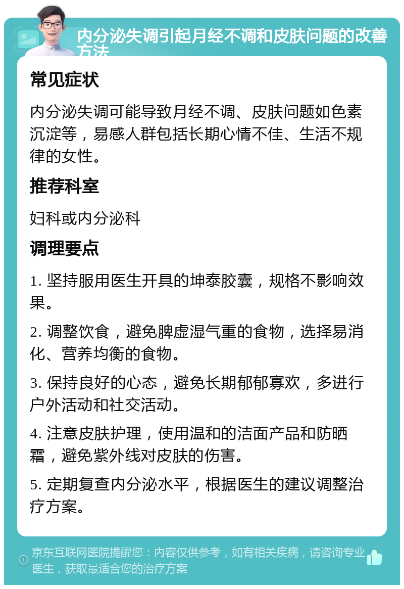 内分泌失调引起月经不调和皮肤问题的改善方法 常见症状 内分泌失调可能导致月经不调、皮肤问题如色素沉淀等，易感人群包括长期心情不佳、生活不规律的女性。 推荐科室 妇科或内分泌科 调理要点 1. 坚持服用医生开具的坤泰胶囊，规格不影响效果。 2. 调整饮食，避免脾虚湿气重的食物，选择易消化、营养均衡的食物。 3. 保持良好的心态，避免长期郁郁寡欢，多进行户外活动和社交活动。 4. 注意皮肤护理，使用温和的洁面产品和防晒霜，避免紫外线对皮肤的伤害。 5. 定期复查内分泌水平，根据医生的建议调整治疗方案。