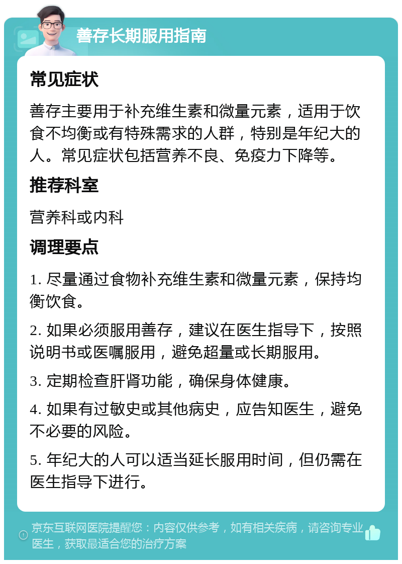 善存长期服用指南 常见症状 善存主要用于补充维生素和微量元素，适用于饮食不均衡或有特殊需求的人群，特别是年纪大的人。常见症状包括营养不良、免疫力下降等。 推荐科室 营养科或内科 调理要点 1. 尽量通过食物补充维生素和微量元素，保持均衡饮食。 2. 如果必须服用善存，建议在医生指导下，按照说明书或医嘱服用，避免超量或长期服用。 3. 定期检查肝肾功能，确保身体健康。 4. 如果有过敏史或其他病史，应告知医生，避免不必要的风险。 5. 年纪大的人可以适当延长服用时间，但仍需在医生指导下进行。