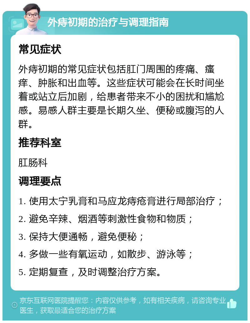 外痔初期的治疗与调理指南 常见症状 外痔初期的常见症状包括肛门周围的疼痛、瘙痒、肿胀和出血等。这些症状可能会在长时间坐着或站立后加剧，给患者带来不小的困扰和尴尬感。易感人群主要是长期久坐、便秘或腹泻的人群。 推荐科室 肛肠科 调理要点 1. 使用太宁乳膏和马应龙痔疮膏进行局部治疗； 2. 避免辛辣、烟酒等刺激性食物和物质； 3. 保持大便通畅，避免便秘； 4. 多做一些有氧运动，如散步、游泳等； 5. 定期复查，及时调整治疗方案。