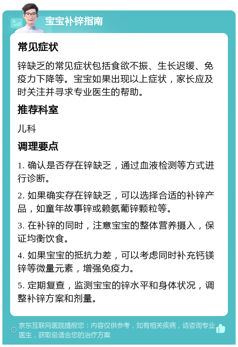 宝宝补锌指南 常见症状 锌缺乏的常见症状包括食欲不振、生长迟缓、免疫力下降等。宝宝如果出现以上症状，家长应及时关注并寻求专业医生的帮助。 推荐科室 儿科 调理要点 1. 确认是否存在锌缺乏，通过血液检测等方式进行诊断。 2. 如果确实存在锌缺乏，可以选择合适的补锌产品，如童年故事锌或赖氨葡锌颗粒等。 3. 在补锌的同时，注意宝宝的整体营养摄入，保证均衡饮食。 4. 如果宝宝的抵抗力差，可以考虑同时补充钙镁锌等微量元素，增强免疫力。 5. 定期复查，监测宝宝的锌水平和身体状况，调整补锌方案和剂量。