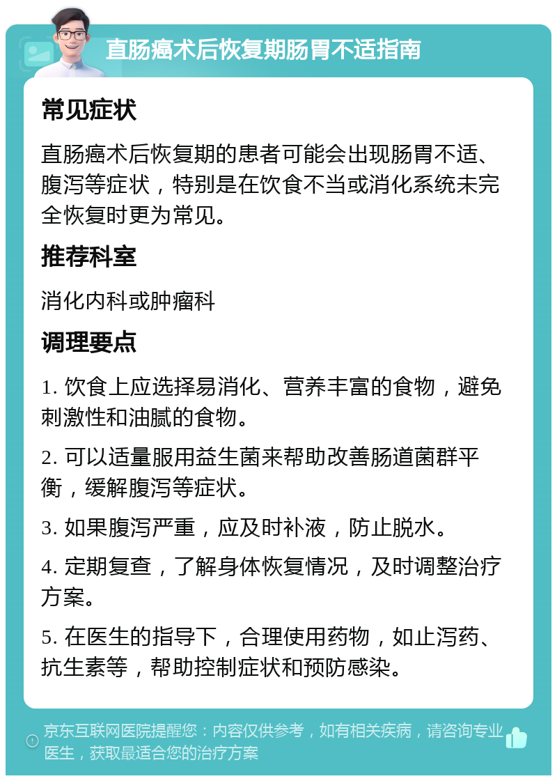 直肠癌术后恢复期肠胃不适指南 常见症状 直肠癌术后恢复期的患者可能会出现肠胃不适、腹泻等症状，特别是在饮食不当或消化系统未完全恢复时更为常见。 推荐科室 消化内科或肿瘤科 调理要点 1. 饮食上应选择易消化、营养丰富的食物，避免刺激性和油腻的食物。 2. 可以适量服用益生菌来帮助改善肠道菌群平衡，缓解腹泻等症状。 3. 如果腹泻严重，应及时补液，防止脱水。 4. 定期复查，了解身体恢复情况，及时调整治疗方案。 5. 在医生的指导下，合理使用药物，如止泻药、抗生素等，帮助控制症状和预防感染。