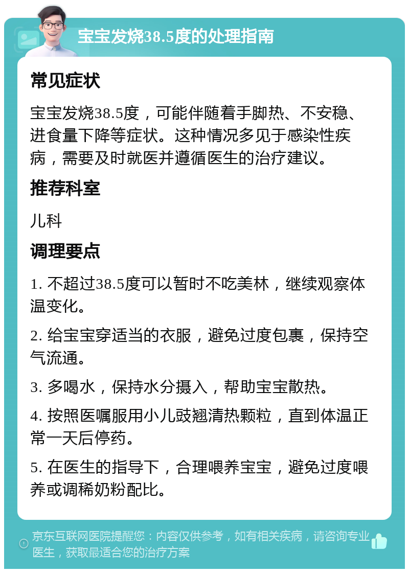 宝宝发烧38.5度的处理指南 常见症状 宝宝发烧38.5度，可能伴随着手脚热、不安稳、进食量下降等症状。这种情况多见于感染性疾病，需要及时就医并遵循医生的治疗建议。 推荐科室 儿科 调理要点 1. 不超过38.5度可以暂时不吃美林，继续观察体温变化。 2. 给宝宝穿适当的衣服，避免过度包裹，保持空气流通。 3. 多喝水，保持水分摄入，帮助宝宝散热。 4. 按照医嘱服用小儿豉翘清热颗粒，直到体温正常一天后停药。 5. 在医生的指导下，合理喂养宝宝，避免过度喂养或调稀奶粉配比。