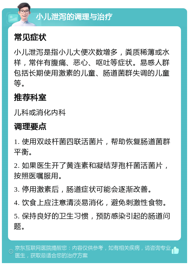 小儿泄泻的调理与治疗 常见症状 小儿泄泻是指小儿大便次数增多，粪质稀薄或水样，常伴有腹痛、恶心、呕吐等症状。易感人群包括长期使用激素的儿童、肠道菌群失调的儿童等。 推荐科室 儿科或消化内科 调理要点 1. 使用双歧杆菌四联活菌片，帮助恢复肠道菌群平衡。 2. 如果医生开了黄连素和凝结芽孢杆菌活菌片，按照医嘱服用。 3. 停用激素后，肠道症状可能会逐渐改善。 4. 饮食上应注意清淡易消化，避免刺激性食物。 5. 保持良好的卫生习惯，预防感染引起的肠道问题。