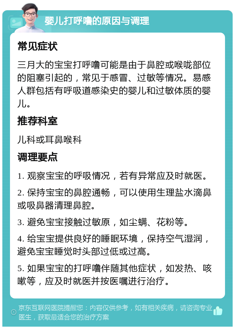 婴儿打呼噜的原因与调理 常见症状 三月大的宝宝打呼噜可能是由于鼻腔或喉咙部位的阻塞引起的，常见于感冒、过敏等情况。易感人群包括有呼吸道感染史的婴儿和过敏体质的婴儿。 推荐科室 儿科或耳鼻喉科 调理要点 1. 观察宝宝的呼吸情况，若有异常应及时就医。 2. 保持宝宝的鼻腔通畅，可以使用生理盐水滴鼻或吸鼻器清理鼻腔。 3. 避免宝宝接触过敏原，如尘螨、花粉等。 4. 给宝宝提供良好的睡眠环境，保持空气湿润，避免宝宝睡觉时头部过低或过高。 5. 如果宝宝的打呼噜伴随其他症状，如发热、咳嗽等，应及时就医并按医嘱进行治疗。