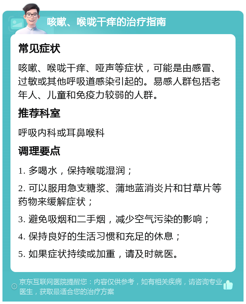 咳嗽、喉咙干痒的治疗指南 常见症状 咳嗽、喉咙干痒、哑声等症状，可能是由感冒、过敏或其他呼吸道感染引起的。易感人群包括老年人、儿童和免疫力较弱的人群。 推荐科室 呼吸内科或耳鼻喉科 调理要点 1. 多喝水，保持喉咙湿润； 2. 可以服用急支糖浆、蒲地蓝消炎片和甘草片等药物来缓解症状； 3. 避免吸烟和二手烟，减少空气污染的影响； 4. 保持良好的生活习惯和充足的休息； 5. 如果症状持续或加重，请及时就医。