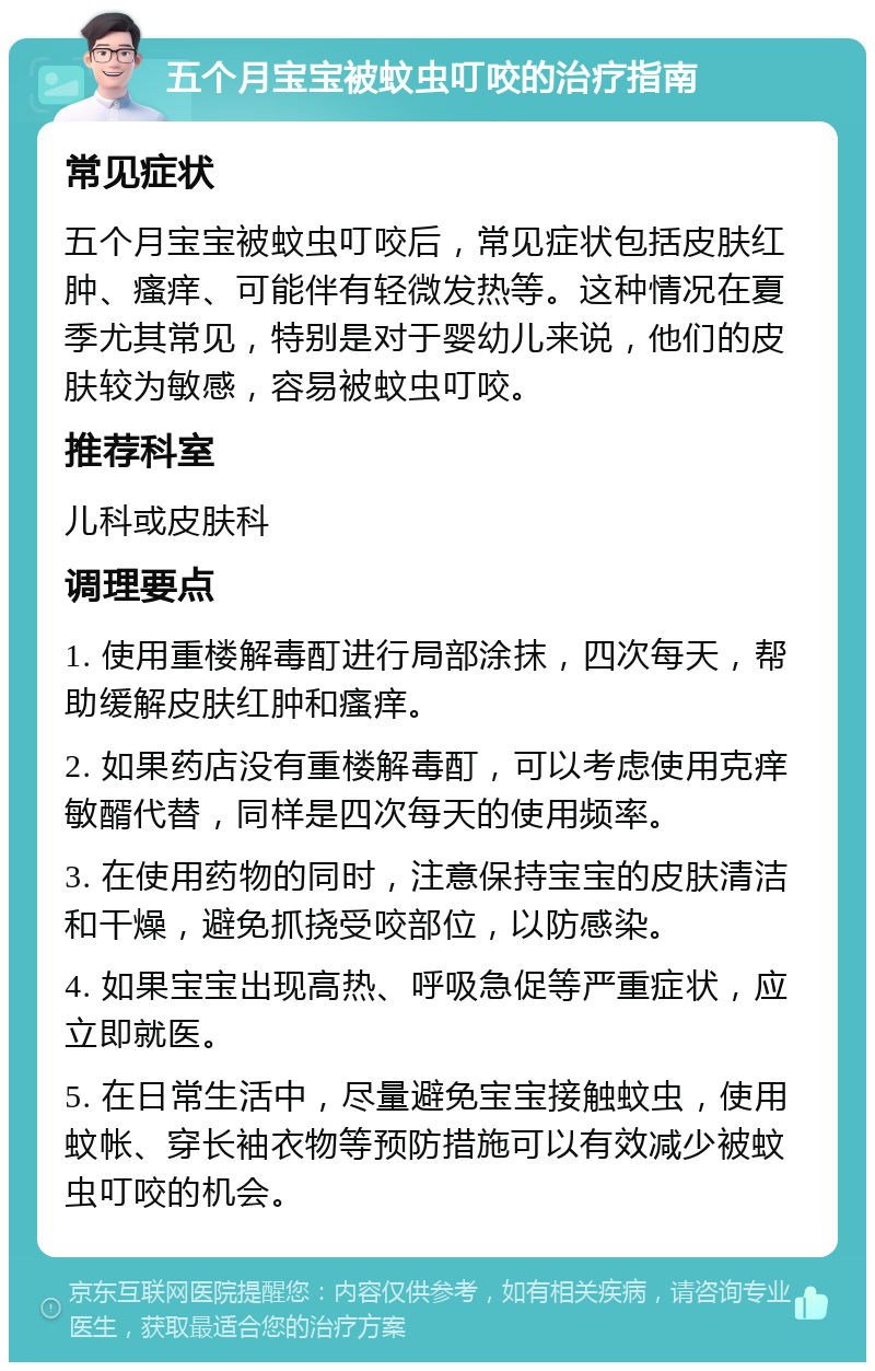 五个月宝宝被蚊虫叮咬的治疗指南 常见症状 五个月宝宝被蚊虫叮咬后，常见症状包括皮肤红肿、瘙痒、可能伴有轻微发热等。这种情况在夏季尤其常见，特别是对于婴幼儿来说，他们的皮肤较为敏感，容易被蚊虫叮咬。 推荐科室 儿科或皮肤科 调理要点 1. 使用重楼解毒酊进行局部涂抹，四次每天，帮助缓解皮肤红肿和瘙痒。 2. 如果药店没有重楼解毒酊，可以考虑使用克痒敏醑代替，同样是四次每天的使用频率。 3. 在使用药物的同时，注意保持宝宝的皮肤清洁和干燥，避免抓挠受咬部位，以防感染。 4. 如果宝宝出现高热、呼吸急促等严重症状，应立即就医。 5. 在日常生活中，尽量避免宝宝接触蚊虫，使用蚊帐、穿长袖衣物等预防措施可以有效减少被蚊虫叮咬的机会。