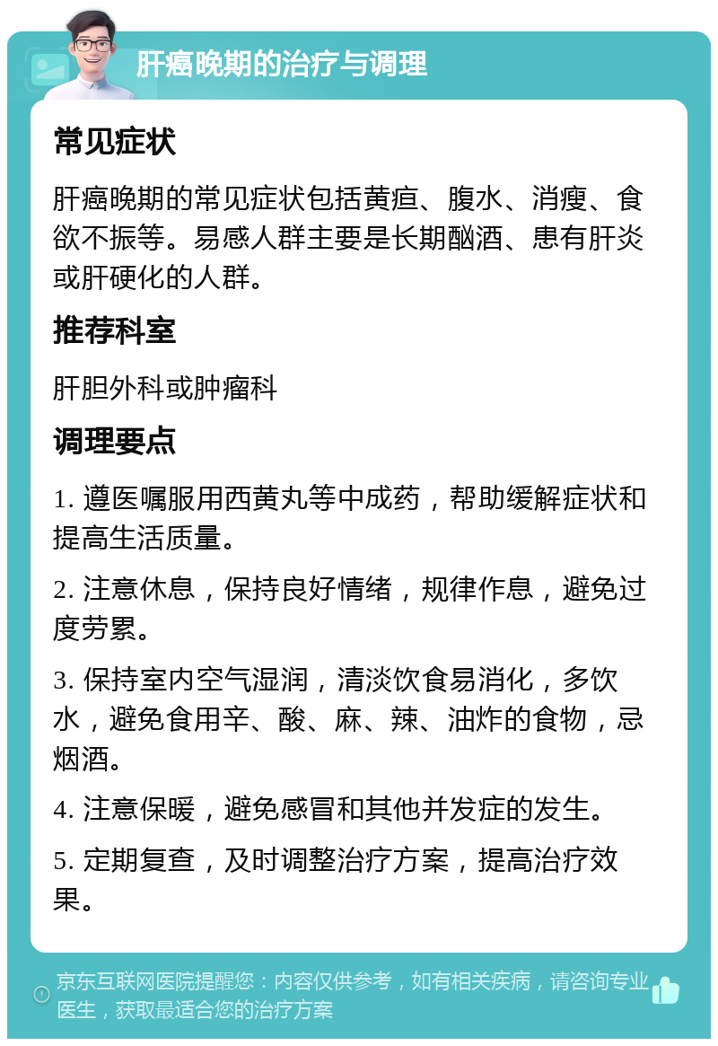 肝癌晚期的治疗与调理 常见症状 肝癌晚期的常见症状包括黄疸、腹水、消瘦、食欲不振等。易感人群主要是长期酗酒、患有肝炎或肝硬化的人群。 推荐科室 肝胆外科或肿瘤科 调理要点 1. 遵医嘱服用西黄丸等中成药，帮助缓解症状和提高生活质量。 2. 注意休息，保持良好情绪，规律作息，避免过度劳累。 3. 保持室内空气湿润，清淡饮食易消化，多饮水，避免食用辛、酸、麻、辣、油炸的食物，忌烟酒。 4. 注意保暖，避免感冒和其他并发症的发生。 5. 定期复查，及时调整治疗方案，提高治疗效果。