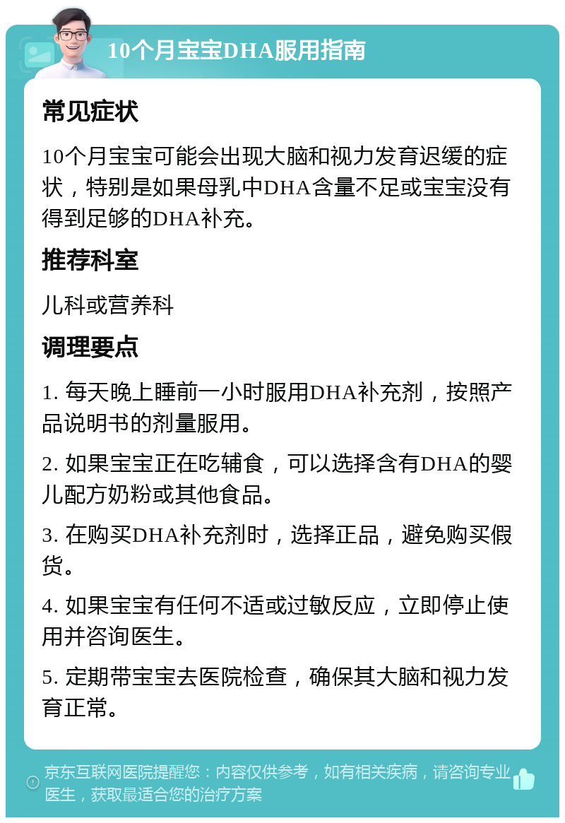 10个月宝宝DHA服用指南 常见症状 10个月宝宝可能会出现大脑和视力发育迟缓的症状，特别是如果母乳中DHA含量不足或宝宝没有得到足够的DHA补充。 推荐科室 儿科或营养科 调理要点 1. 每天晚上睡前一小时服用DHA补充剂，按照产品说明书的剂量服用。 2. 如果宝宝正在吃辅食，可以选择含有DHA的婴儿配方奶粉或其他食品。 3. 在购买DHA补充剂时，选择正品，避免购买假货。 4. 如果宝宝有任何不适或过敏反应，立即停止使用并咨询医生。 5. 定期带宝宝去医院检查，确保其大脑和视力发育正常。