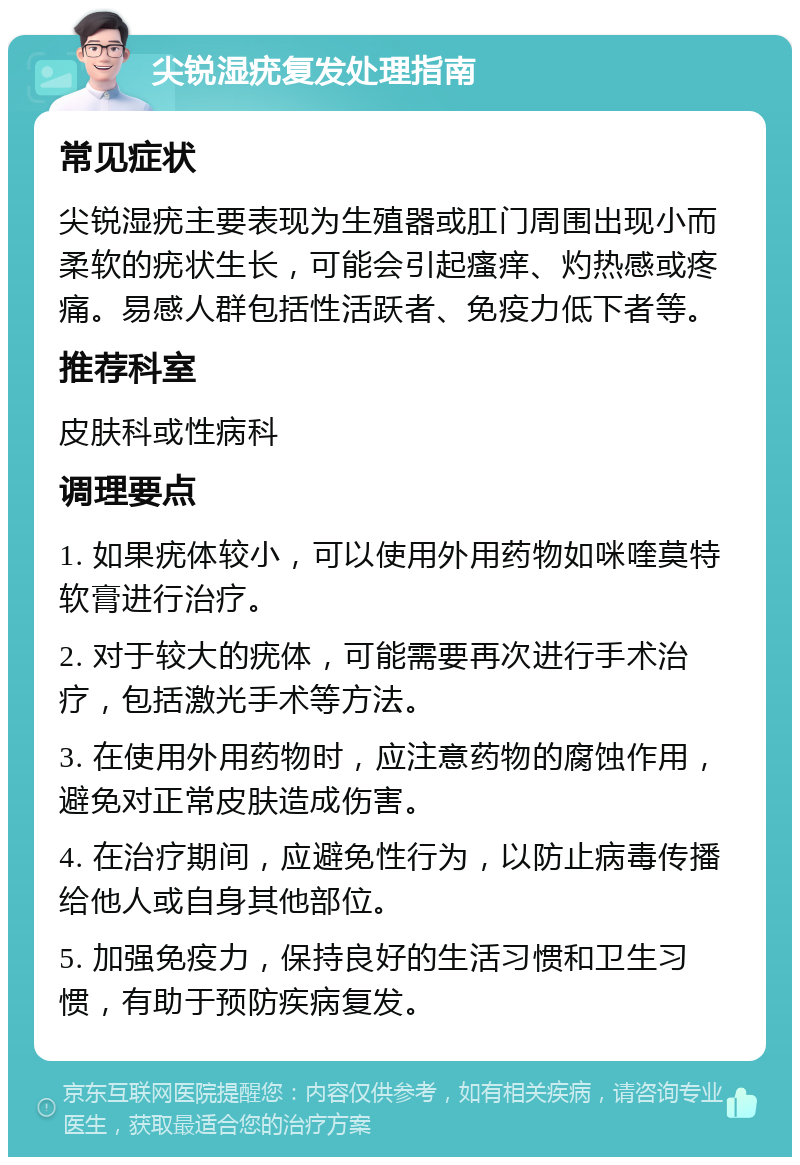 尖锐湿疣复发处理指南 常见症状 尖锐湿疣主要表现为生殖器或肛门周围出现小而柔软的疣状生长，可能会引起瘙痒、灼热感或疼痛。易感人群包括性活跃者、免疫力低下者等。 推荐科室 皮肤科或性病科 调理要点 1. 如果疣体较小，可以使用外用药物如咪喹莫特软膏进行治疗。 2. 对于较大的疣体，可能需要再次进行手术治疗，包括激光手术等方法。 3. 在使用外用药物时，应注意药物的腐蚀作用，避免对正常皮肤造成伤害。 4. 在治疗期间，应避免性行为，以防止病毒传播给他人或自身其他部位。 5. 加强免疫力，保持良好的生活习惯和卫生习惯，有助于预防疾病复发。