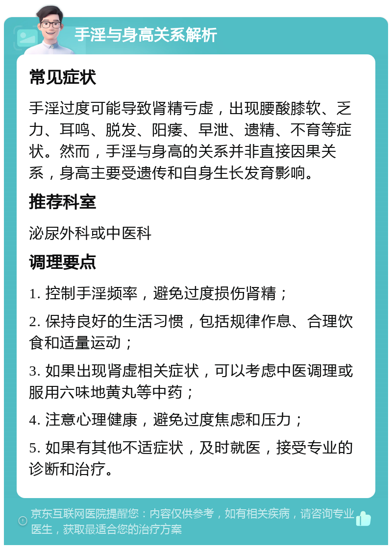 手淫与身高关系解析 常见症状 手淫过度可能导致肾精亏虚，出现腰酸膝软、乏力、耳鸣、脱发、阳痿、早泄、遗精、不育等症状。然而，手淫与身高的关系并非直接因果关系，身高主要受遗传和自身生长发育影响。 推荐科室 泌尿外科或中医科 调理要点 1. 控制手淫频率，避免过度损伤肾精； 2. 保持良好的生活习惯，包括规律作息、合理饮食和适量运动； 3. 如果出现肾虚相关症状，可以考虑中医调理或服用六味地黄丸等中药； 4. 注意心理健康，避免过度焦虑和压力； 5. 如果有其他不适症状，及时就医，接受专业的诊断和治疗。