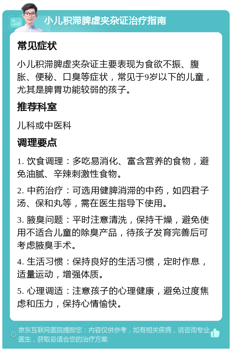 小儿积滞脾虚夹杂证治疗指南 常见症状 小儿积滞脾虚夹杂证主要表现为食欲不振、腹胀、便秘、口臭等症状，常见于9岁以下的儿童，尤其是脾胃功能较弱的孩子。 推荐科室 儿科或中医科 调理要点 1. 饮食调理：多吃易消化、富含营养的食物，避免油腻、辛辣刺激性食物。 2. 中药治疗：可选用健脾消滞的中药，如四君子汤、保和丸等，需在医生指导下使用。 3. 腋臭问题：平时注意清洗，保持干燥，避免使用不适合儿童的除臭产品，待孩子发育完善后可考虑腋臭手术。 4. 生活习惯：保持良好的生活习惯，定时作息，适量运动，增强体质。 5. 心理调适：注意孩子的心理健康，避免过度焦虑和压力，保持心情愉快。