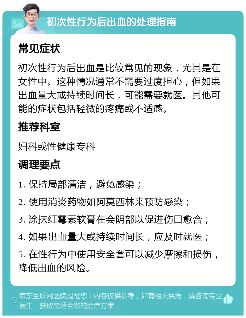 初次性行为后出血的处理指南 常见症状 初次性行为后出血是比较常见的现象，尤其是在女性中。这种情况通常不需要过度担心，但如果出血量大或持续时间长，可能需要就医。其他可能的症状包括轻微的疼痛或不适感。 推荐科室 妇科或性健康专科 调理要点 1. 保持局部清洁，避免感染； 2. 使用消炎药物如阿莫西林来预防感染； 3. 涂抹红霉素软膏在会阴部以促进伤口愈合； 4. 如果出血量大或持续时间长，应及时就医； 5. 在性行为中使用安全套可以减少摩擦和损伤，降低出血的风险。