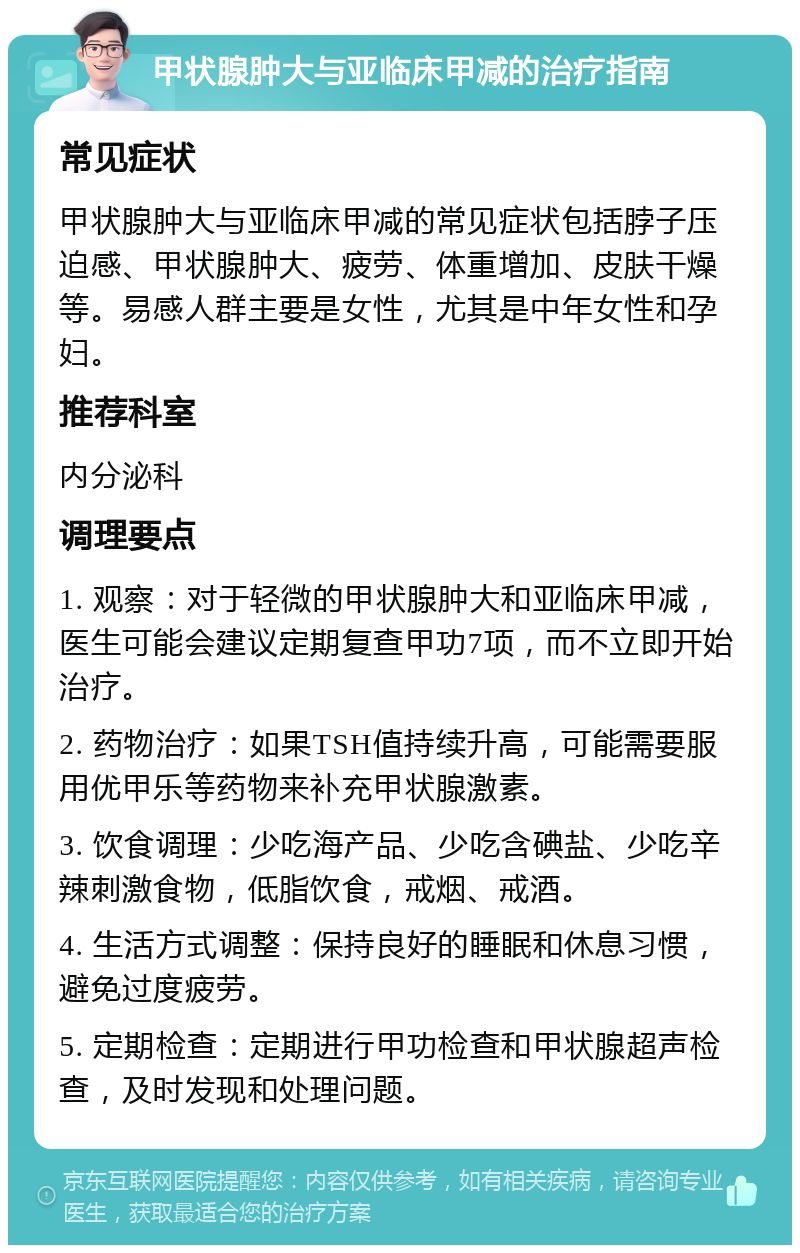 甲状腺肿大与亚临床甲减的治疗指南 常见症状 甲状腺肿大与亚临床甲减的常见症状包括脖子压迫感、甲状腺肿大、疲劳、体重增加、皮肤干燥等。易感人群主要是女性，尤其是中年女性和孕妇。 推荐科室 内分泌科 调理要点 1. 观察：对于轻微的甲状腺肿大和亚临床甲减，医生可能会建议定期复查甲功7项，而不立即开始治疗。 2. 药物治疗：如果TSH值持续升高，可能需要服用优甲乐等药物来补充甲状腺激素。 3. 饮食调理：少吃海产品、少吃含碘盐、少吃辛辣刺激食物，低脂饮食，戒烟、戒酒。 4. 生活方式调整：保持良好的睡眠和休息习惯，避免过度疲劳。 5. 定期检查：定期进行甲功检查和甲状腺超声检查，及时发现和处理问题。