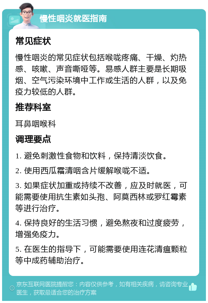 慢性咽炎就医指南 常见症状 慢性咽炎的常见症状包括喉咙疼痛、干燥、灼热感、咳嗽、声音嘶哑等。易感人群主要是长期吸烟、空气污染环境中工作或生活的人群，以及免疫力较低的人群。 推荐科室 耳鼻咽喉科 调理要点 1. 避免刺激性食物和饮料，保持清淡饮食。 2. 使用西瓜霜清咽含片缓解喉咙不适。 3. 如果症状加重或持续不改善，应及时就医，可能需要使用抗生素如头孢、阿莫西林或罗红霉素等进行治疗。 4. 保持良好的生活习惯，避免熬夜和过度疲劳，增强免疫力。 5. 在医生的指导下，可能需要使用连花清瘟颗粒等中成药辅助治疗。