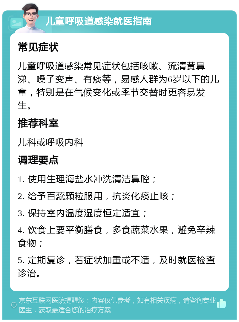 儿童呼吸道感染就医指南 常见症状 儿童呼吸道感染常见症状包括咳嗽、流清黄鼻涕、嗓子变声、有痰等，易感人群为6岁以下的儿童，特别是在气候变化或季节交替时更容易发生。 推荐科室 儿科或呼吸内科 调理要点 1. 使用生理海盐水冲洗清洁鼻腔； 2. 给予百蕊颗粒服用，抗炎化痰止咳； 3. 保持室内温度湿度恒定适宜； 4. 饮食上要平衡膳食，多食蔬菜水果，避免辛辣食物； 5. 定期复诊，若症状加重或不适，及时就医检查诊治。