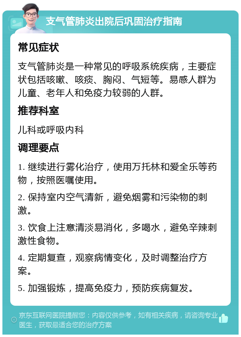 支气管肺炎出院后巩固治疗指南 常见症状 支气管肺炎是一种常见的呼吸系统疾病，主要症状包括咳嗽、咳痰、胸闷、气短等。易感人群为儿童、老年人和免疫力较弱的人群。 推荐科室 儿科或呼吸内科 调理要点 1. 继续进行雾化治疗，使用万托林和爱全乐等药物，按照医嘱使用。 2. 保持室内空气清新，避免烟雾和污染物的刺激。 3. 饮食上注意清淡易消化，多喝水，避免辛辣刺激性食物。 4. 定期复查，观察病情变化，及时调整治疗方案。 5. 加强锻炼，提高免疫力，预防疾病复发。