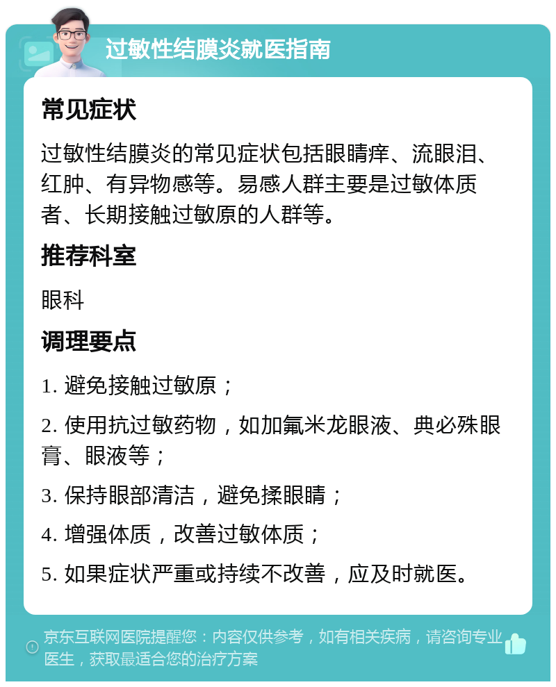 过敏性结膜炎就医指南 常见症状 过敏性结膜炎的常见症状包括眼睛痒、流眼泪、红肿、有异物感等。易感人群主要是过敏体质者、长期接触过敏原的人群等。 推荐科室 眼科 调理要点 1. 避免接触过敏原； 2. 使用抗过敏药物，如加氟米龙眼液、典必殊眼膏、眼液等； 3. 保持眼部清洁，避免揉眼睛； 4. 增强体质，改善过敏体质； 5. 如果症状严重或持续不改善，应及时就医。