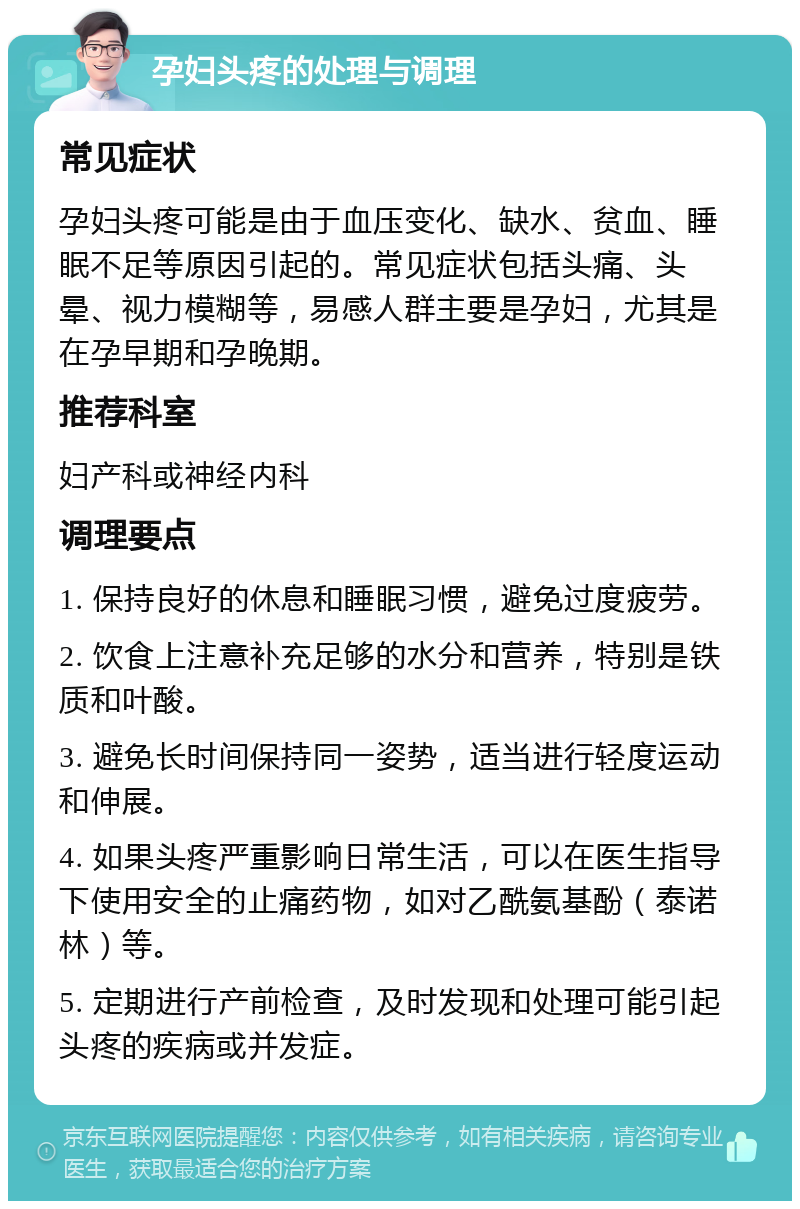 孕妇头疼的处理与调理 常见症状 孕妇头疼可能是由于血压变化、缺水、贫血、睡眠不足等原因引起的。常见症状包括头痛、头晕、视力模糊等，易感人群主要是孕妇，尤其是在孕早期和孕晚期。 推荐科室 妇产科或神经内科 调理要点 1. 保持良好的休息和睡眠习惯，避免过度疲劳。 2. 饮食上注意补充足够的水分和营养，特别是铁质和叶酸。 3. 避免长时间保持同一姿势，适当进行轻度运动和伸展。 4. 如果头疼严重影响日常生活，可以在医生指导下使用安全的止痛药物，如对乙酰氨基酚（泰诺林）等。 5. 定期进行产前检查，及时发现和处理可能引起头疼的疾病或并发症。