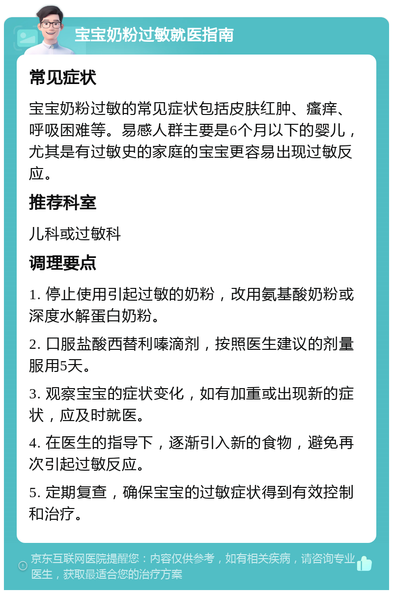 宝宝奶粉过敏就医指南 常见症状 宝宝奶粉过敏的常见症状包括皮肤红肿、瘙痒、呼吸困难等。易感人群主要是6个月以下的婴儿，尤其是有过敏史的家庭的宝宝更容易出现过敏反应。 推荐科室 儿科或过敏科 调理要点 1. 停止使用引起过敏的奶粉，改用氨基酸奶粉或深度水解蛋白奶粉。 2. 口服盐酸西替利嗪滴剂，按照医生建议的剂量服用5天。 3. 观察宝宝的症状变化，如有加重或出现新的症状，应及时就医。 4. 在医生的指导下，逐渐引入新的食物，避免再次引起过敏反应。 5. 定期复查，确保宝宝的过敏症状得到有效控制和治疗。