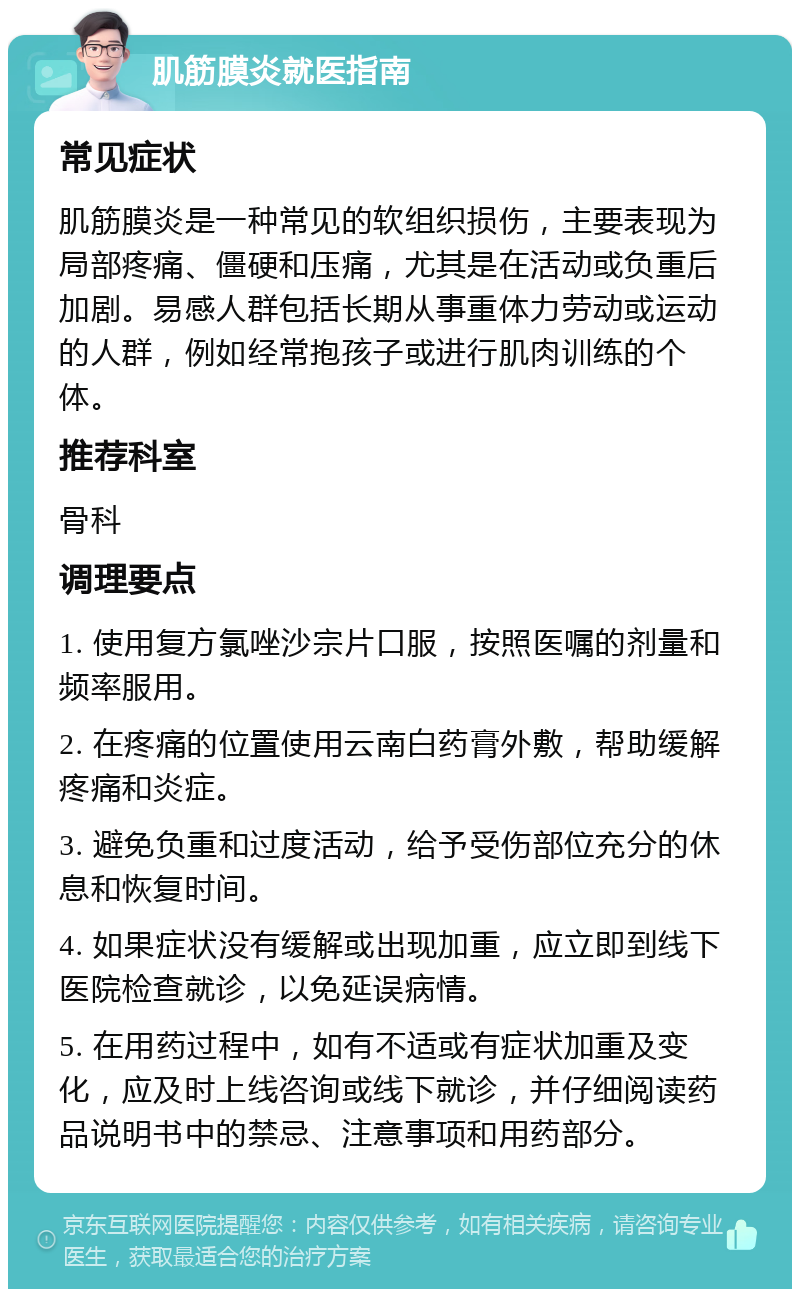 肌筋膜炎就医指南 常见症状 肌筋膜炎是一种常见的软组织损伤，主要表现为局部疼痛、僵硬和压痛，尤其是在活动或负重后加剧。易感人群包括长期从事重体力劳动或运动的人群，例如经常抱孩子或进行肌肉训练的个体。 推荐科室 骨科 调理要点 1. 使用复方氯唑沙宗片口服，按照医嘱的剂量和频率服用。 2. 在疼痛的位置使用云南白药膏外敷，帮助缓解疼痛和炎症。 3. 避免负重和过度活动，给予受伤部位充分的休息和恢复时间。 4. 如果症状没有缓解或出现加重，应立即到线下医院检查就诊，以免延误病情。 5. 在用药过程中，如有不适或有症状加重及变化，应及时上线咨询或线下就诊，并仔细阅读药品说明书中的禁忌、注意事项和用药部分。