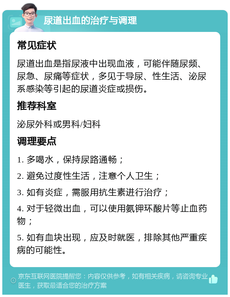 尿道出血的治疗与调理 常见症状 尿道出血是指尿液中出现血液，可能伴随尿频、尿急、尿痛等症状，多见于导尿、性生活、泌尿系感染等引起的尿道炎症或损伤。 推荐科室 泌尿外科或男科/妇科 调理要点 1. 多喝水，保持尿路通畅； 2. 避免过度性生活，注意个人卫生； 3. 如有炎症，需服用抗生素进行治疗； 4. 对于轻微出血，可以使用氨钾环酸片等止血药物； 5. 如有血块出现，应及时就医，排除其他严重疾病的可能性。