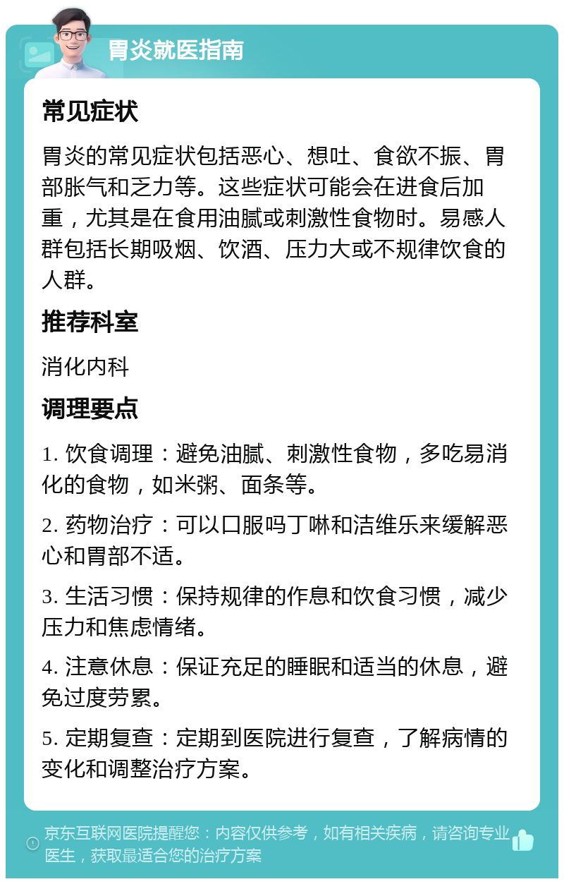 胃炎就医指南 常见症状 胃炎的常见症状包括恶心、想吐、食欲不振、胃部胀气和乏力等。这些症状可能会在进食后加重，尤其是在食用油腻或刺激性食物时。易感人群包括长期吸烟、饮酒、压力大或不规律饮食的人群。 推荐科室 消化内科 调理要点 1. 饮食调理：避免油腻、刺激性食物，多吃易消化的食物，如米粥、面条等。 2. 药物治疗：可以口服吗丁啉和洁维乐来缓解恶心和胃部不适。 3. 生活习惯：保持规律的作息和饮食习惯，减少压力和焦虑情绪。 4. 注意休息：保证充足的睡眠和适当的休息，避免过度劳累。 5. 定期复查：定期到医院进行复查，了解病情的变化和调整治疗方案。