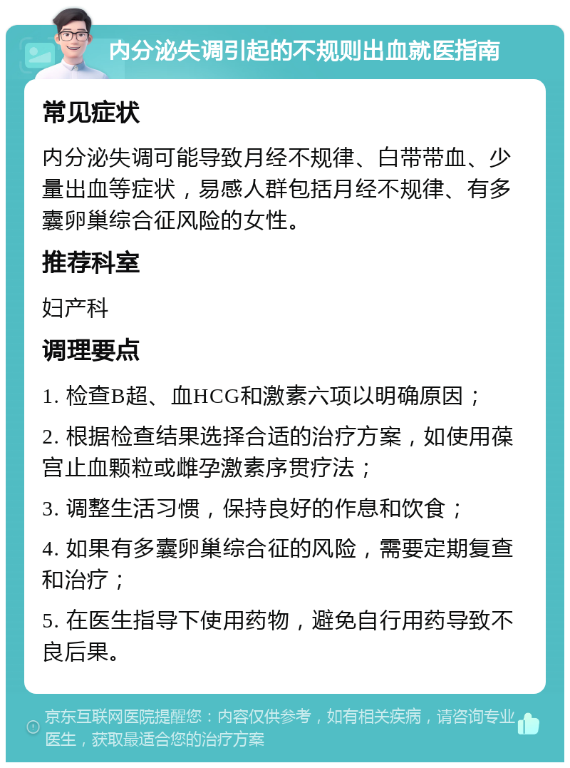 内分泌失调引起的不规则出血就医指南 常见症状 内分泌失调可能导致月经不规律、白带带血、少量出血等症状，易感人群包括月经不规律、有多囊卵巢综合征风险的女性。 推荐科室 妇产科 调理要点 1. 检查B超、血HCG和激素六项以明确原因； 2. 根据检查结果选择合适的治疗方案，如使用葆宫止血颗粒或雌孕激素序贯疗法； 3. 调整生活习惯，保持良好的作息和饮食； 4. 如果有多囊卵巢综合征的风险，需要定期复查和治疗； 5. 在医生指导下使用药物，避免自行用药导致不良后果。