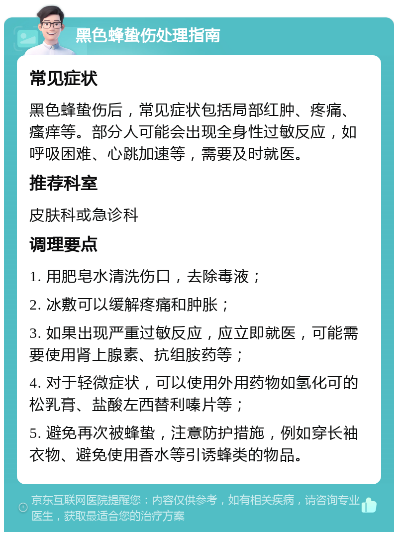 黑色蜂蛰伤处理指南 常见症状 黑色蜂蛰伤后，常见症状包括局部红肿、疼痛、瘙痒等。部分人可能会出现全身性过敏反应，如呼吸困难、心跳加速等，需要及时就医。 推荐科室 皮肤科或急诊科 调理要点 1. 用肥皂水清洗伤口，去除毒液； 2. 冰敷可以缓解疼痛和肿胀； 3. 如果出现严重过敏反应，应立即就医，可能需要使用肾上腺素、抗组胺药等； 4. 对于轻微症状，可以使用外用药物如氢化可的松乳膏、盐酸左西替利嗪片等； 5. 避免再次被蜂蛰，注意防护措施，例如穿长袖衣物、避免使用香水等引诱蜂类的物品。