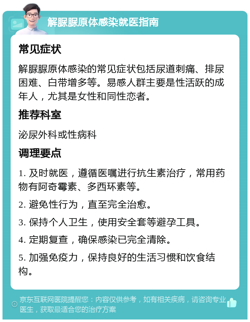 解脲脲原体感染就医指南 常见症状 解脲脲原体感染的常见症状包括尿道刺痛、排尿困难、白带增多等。易感人群主要是性活跃的成年人，尤其是女性和同性恋者。 推荐科室 泌尿外科或性病科 调理要点 1. 及时就医，遵循医嘱进行抗生素治疗，常用药物有阿奇霉素、多西环素等。 2. 避免性行为，直至完全治愈。 3. 保持个人卫生，使用安全套等避孕工具。 4. 定期复查，确保感染已完全清除。 5. 加强免疫力，保持良好的生活习惯和饮食结构。