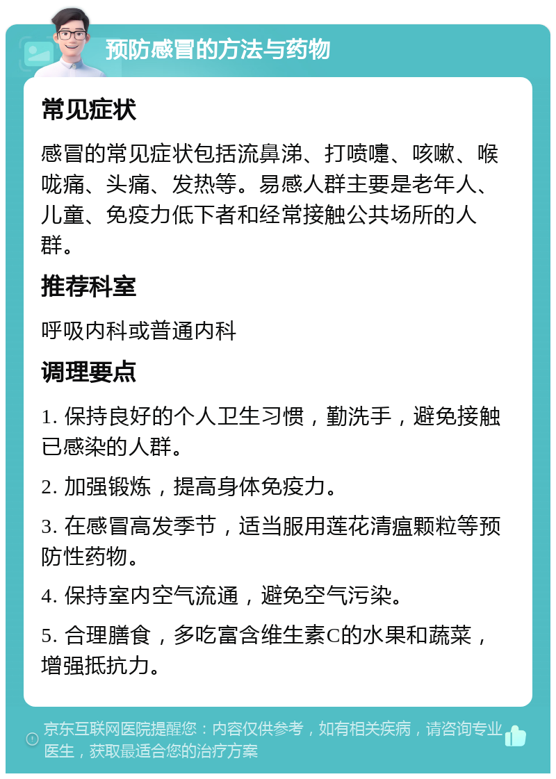 预防感冒的方法与药物 常见症状 感冒的常见症状包括流鼻涕、打喷嚏、咳嗽、喉咙痛、头痛、发热等。易感人群主要是老年人、儿童、免疫力低下者和经常接触公共场所的人群。 推荐科室 呼吸内科或普通内科 调理要点 1. 保持良好的个人卫生习惯，勤洗手，避免接触已感染的人群。 2. 加强锻炼，提高身体免疫力。 3. 在感冒高发季节，适当服用莲花清瘟颗粒等预防性药物。 4. 保持室内空气流通，避免空气污染。 5. 合理膳食，多吃富含维生素C的水果和蔬菜，增强抵抗力。