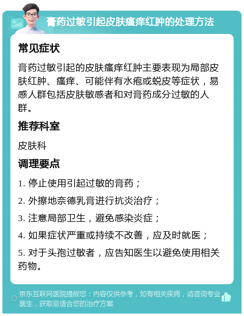 膏药过敏引起皮肤瘙痒红肿的处理方法 常见症状 膏药过敏引起的皮肤瘙痒红肿主要表现为局部皮肤红肿、瘙痒、可能伴有水疱或蜕皮等症状，易感人群包括皮肤敏感者和对膏药成分过敏的人群。 推荐科室 皮肤科 调理要点 1. 停止使用引起过敏的膏药； 2. 外擦地奈德乳膏进行抗炎治疗； 3. 注意局部卫生，避免感染炎症； 4. 如果症状严重或持续不改善，应及时就医； 5. 对于头孢过敏者，应告知医生以避免使用相关药物。