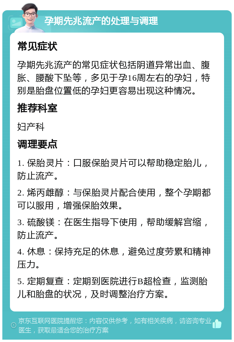 孕期先兆流产的处理与调理 常见症状 孕期先兆流产的常见症状包括阴道异常出血、腹胀、腰酸下坠等，多见于孕16周左右的孕妇，特别是胎盘位置低的孕妇更容易出现这种情况。 推荐科室 妇产科 调理要点 1. 保胎灵片：口服保胎灵片可以帮助稳定胎儿，防止流产。 2. 烯丙雌醇：与保胎灵片配合使用，整个孕期都可以服用，增强保胎效果。 3. 硫酸镁：在医生指导下使用，帮助缓解宫缩，防止流产。 4. 休息：保持充足的休息，避免过度劳累和精神压力。 5. 定期复查：定期到医院进行B超检查，监测胎儿和胎盘的状况，及时调整治疗方案。