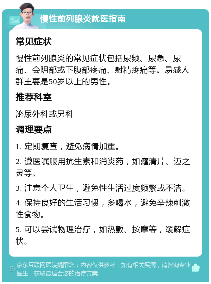 慢性前列腺炎就医指南 常见症状 慢性前列腺炎的常见症状包括尿频、尿急、尿痛、会阴部或下腹部疼痛、射精疼痛等。易感人群主要是50岁以上的男性。 推荐科室 泌尿外科或男科 调理要点 1. 定期复查，避免病情加重。 2. 遵医嘱服用抗生素和消炎药，如癃清片、迈之灵等。 3. 注意个人卫生，避免性生活过度频繁或不洁。 4. 保持良好的生活习惯，多喝水，避免辛辣刺激性食物。 5. 可以尝试物理治疗，如热敷、按摩等，缓解症状。