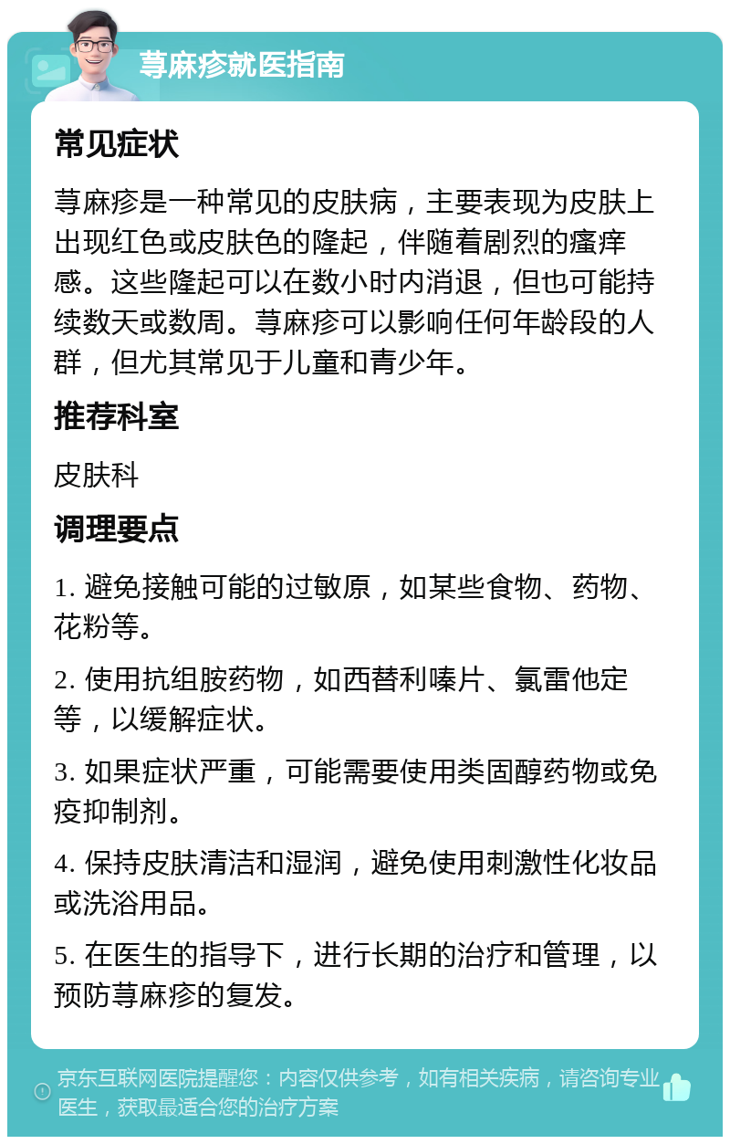 荨麻疹就医指南 常见症状 荨麻疹是一种常见的皮肤病，主要表现为皮肤上出现红色或皮肤色的隆起，伴随着剧烈的瘙痒感。这些隆起可以在数小时内消退，但也可能持续数天或数周。荨麻疹可以影响任何年龄段的人群，但尤其常见于儿童和青少年。 推荐科室 皮肤科 调理要点 1. 避免接触可能的过敏原，如某些食物、药物、花粉等。 2. 使用抗组胺药物，如西替利嗪片、氯雷他定等，以缓解症状。 3. 如果症状严重，可能需要使用类固醇药物或免疫抑制剂。 4. 保持皮肤清洁和湿润，避免使用刺激性化妆品或洗浴用品。 5. 在医生的指导下，进行长期的治疗和管理，以预防荨麻疹的复发。