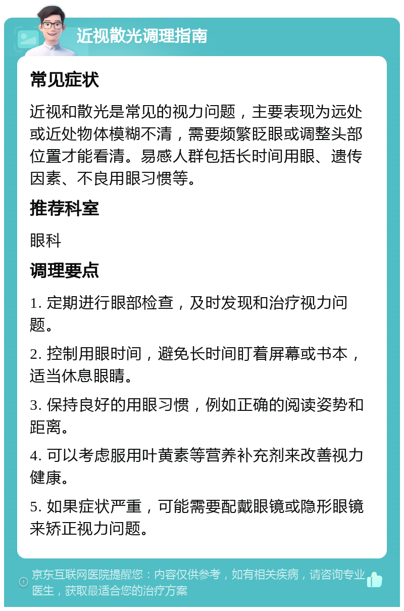 近视散光调理指南 常见症状 近视和散光是常见的视力问题，主要表现为远处或近处物体模糊不清，需要频繁眨眼或调整头部位置才能看清。易感人群包括长时间用眼、遗传因素、不良用眼习惯等。 推荐科室 眼科 调理要点 1. 定期进行眼部检查，及时发现和治疗视力问题。 2. 控制用眼时间，避免长时间盯着屏幕或书本，适当休息眼睛。 3. 保持良好的用眼习惯，例如正确的阅读姿势和距离。 4. 可以考虑服用叶黄素等营养补充剂来改善视力健康。 5. 如果症状严重，可能需要配戴眼镜或隐形眼镜来矫正视力问题。