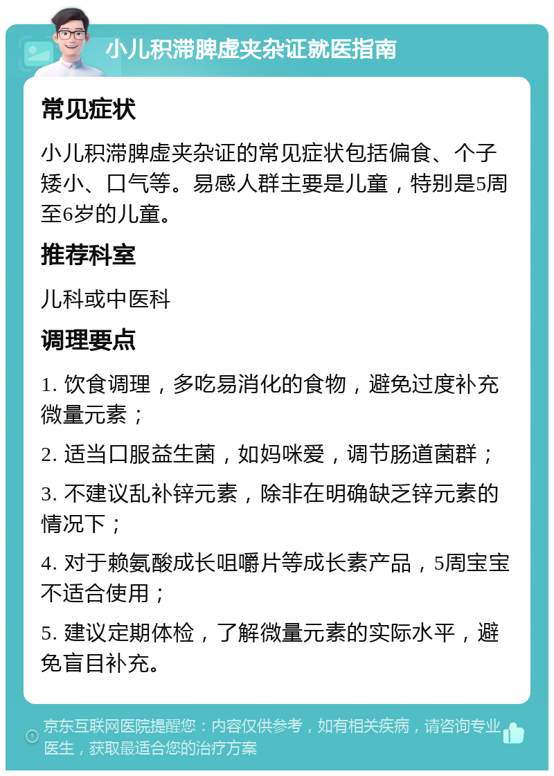 小儿积滞脾虚夹杂证就医指南 常见症状 小儿积滞脾虚夹杂证的常见症状包括偏食、个子矮小、口气等。易感人群主要是儿童，特别是5周至6岁的儿童。 推荐科室 儿科或中医科 调理要点 1. 饮食调理，多吃易消化的食物，避免过度补充微量元素； 2. 适当口服益生菌，如妈咪爱，调节肠道菌群； 3. 不建议乱补锌元素，除非在明确缺乏锌元素的情况下； 4. 对于赖氨酸成长咀嚼片等成长素产品，5周宝宝不适合使用； 5. 建议定期体检，了解微量元素的实际水平，避免盲目补充。