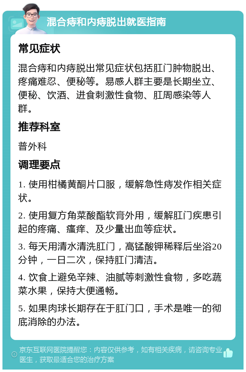 混合痔和内痔脱出就医指南 常见症状 混合痔和内痔脱出常见症状包括肛门肿物脱出、疼痛难忍、便秘等。易感人群主要是长期坐立、便秘、饮酒、进食刺激性食物、肛周感染等人群。 推荐科室 普外科 调理要点 1. 使用柑橘黄酮片口服，缓解急性痔发作相关症状。 2. 使用复方角菜酸酯软膏外用，缓解肛门疾患引起的疼痛、瘙痒、及少量出血等症状。 3. 每天用清水清洗肛门，高锰酸钾稀释后坐浴20分钟，一日二次，保持肛门清洁。 4. 饮食上避免辛辣、油腻等刺激性食物，多吃蔬菜水果，保持大便通畅。 5. 如果肉球长期存在于肛门口，手术是唯一的彻底消除的办法。