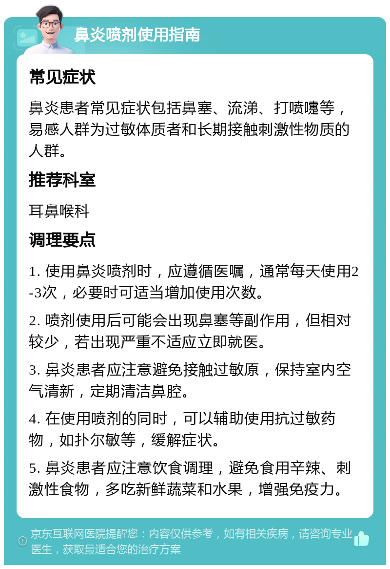 鼻炎喷剂使用指南 常见症状 鼻炎患者常见症状包括鼻塞、流涕、打喷嚏等，易感人群为过敏体质者和长期接触刺激性物质的人群。 推荐科室 耳鼻喉科 调理要点 1. 使用鼻炎喷剂时，应遵循医嘱，通常每天使用2-3次，必要时可适当增加使用次数。 2. 喷剂使用后可能会出现鼻塞等副作用，但相对较少，若出现严重不适应立即就医。 3. 鼻炎患者应注意避免接触过敏原，保持室内空气清新，定期清洁鼻腔。 4. 在使用喷剂的同时，可以辅助使用抗过敏药物，如扑尔敏等，缓解症状。 5. 鼻炎患者应注意饮食调理，避免食用辛辣、刺激性食物，多吃新鲜蔬菜和水果，增强免疫力。