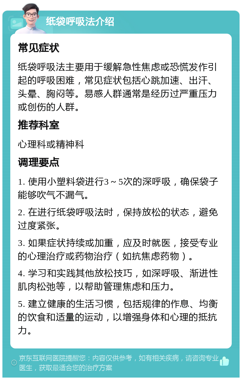 纸袋呼吸法介绍 常见症状 纸袋呼吸法主要用于缓解急性焦虑或恐慌发作引起的呼吸困难，常见症状包括心跳加速、出汗、头晕、胸闷等。易感人群通常是经历过严重压力或创伤的人群。 推荐科室 心理科或精神科 调理要点 1. 使用小塑料袋进行3～5次的深呼吸，确保袋子能够吹气不漏气。 2. 在进行纸袋呼吸法时，保持放松的状态，避免过度紧张。 3. 如果症状持续或加重，应及时就医，接受专业的心理治疗或药物治疗（如抗焦虑药物）。 4. 学习和实践其他放松技巧，如深呼吸、渐进性肌肉松弛等，以帮助管理焦虑和压力。 5. 建立健康的生活习惯，包括规律的作息、均衡的饮食和适量的运动，以增强身体和心理的抵抗力。