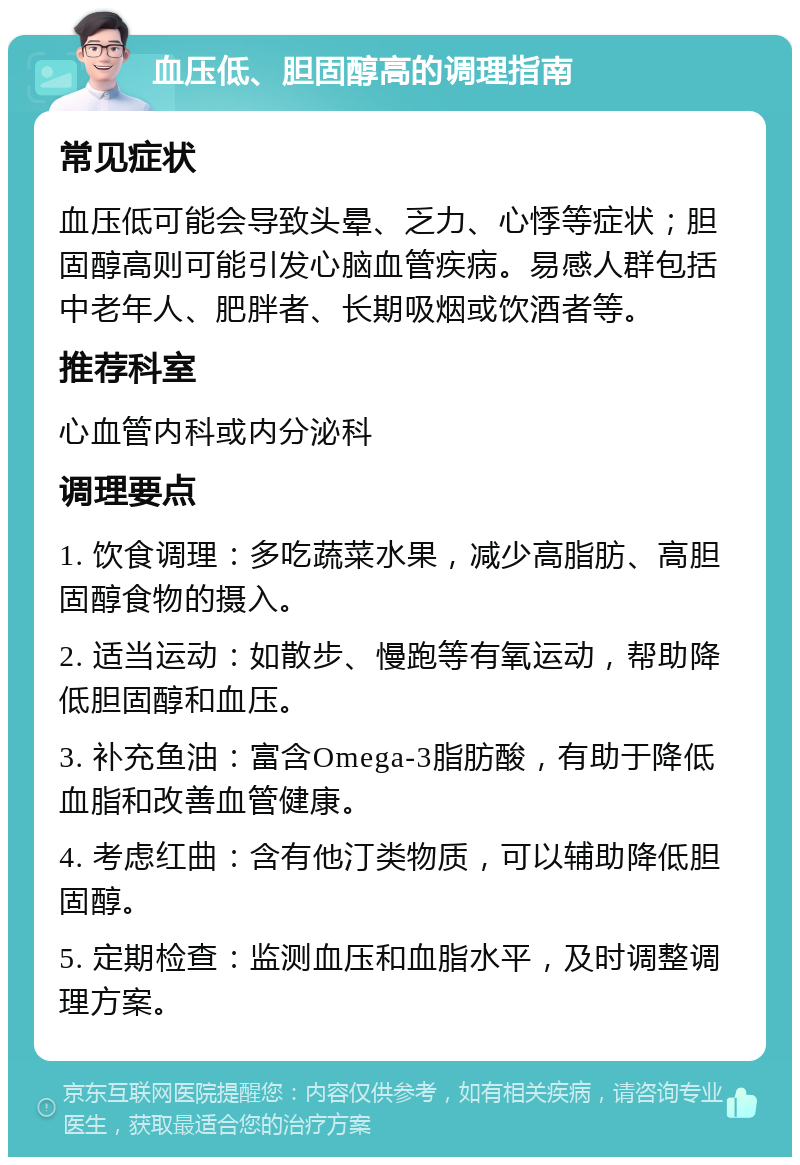 血压低、胆固醇高的调理指南 常见症状 血压低可能会导致头晕、乏力、心悸等症状；胆固醇高则可能引发心脑血管疾病。易感人群包括中老年人、肥胖者、长期吸烟或饮酒者等。 推荐科室 心血管内科或内分泌科 调理要点 1. 饮食调理：多吃蔬菜水果，减少高脂肪、高胆固醇食物的摄入。 2. 适当运动：如散步、慢跑等有氧运动，帮助降低胆固醇和血压。 3. 补充鱼油：富含Omega-3脂肪酸，有助于降低血脂和改善血管健康。 4. 考虑红曲：含有他汀类物质，可以辅助降低胆固醇。 5. 定期检查：监测血压和血脂水平，及时调整调理方案。