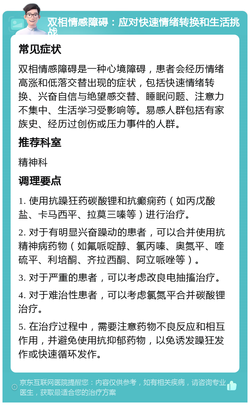 双相情感障碍：应对快速情绪转换和生活挑战 常见症状 双相情感障碍是一种心境障碍，患者会经历情绪高涨和低落交替出现的症状，包括快速情绪转换、兴奋自信与绝望感交替、睡眠问题、注意力不集中、生活学习受影响等。易感人群包括有家族史、经历过创伤或压力事件的人群。 推荐科室 精神科 调理要点 1. 使用抗躁狂药碳酸锂和抗癫痫药（如丙戊酸盐、卡马西平、拉莫三嗪等）进行治疗。 2. 对于有明显兴奋躁动的患者，可以合并使用抗精神病药物（如氟哌啶醇、氯丙嗪、奥氮平、喹硫平、利培酮、齐拉西酮、阿立哌唑等）。 3. 对于严重的患者，可以考虑改良电抽搐治疗。 4. 对于难治性患者，可以考虑氯氮平合并碳酸锂治疗。 5. 在治疗过程中，需要注意药物不良反应和相互作用，并避免使用抗抑郁药物，以免诱发躁狂发作或快速循环发作。