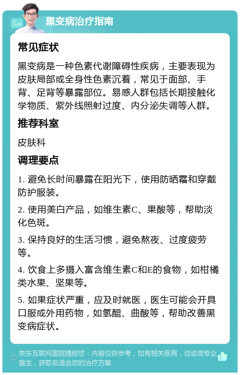 黑变病治疗指南 常见症状 黑变病是一种色素代谢障碍性疾病，主要表现为皮肤局部或全身性色素沉着，常见于面部、手背、足背等暴露部位。易感人群包括长期接触化学物质、紫外线照射过度、内分泌失调等人群。 推荐科室 皮肤科 调理要点 1. 避免长时间暴露在阳光下，使用防晒霜和穿戴防护服装。 2. 使用美白产品，如维生素C、果酸等，帮助淡化色斑。 3. 保持良好的生活习惯，避免熬夜、过度疲劳等。 4. 饮食上多摄入富含维生素C和E的食物，如柑橘类水果、坚果等。 5. 如果症状严重，应及时就医，医生可能会开具口服或外用药物，如氢醌、曲酸等，帮助改善黑变病症状。