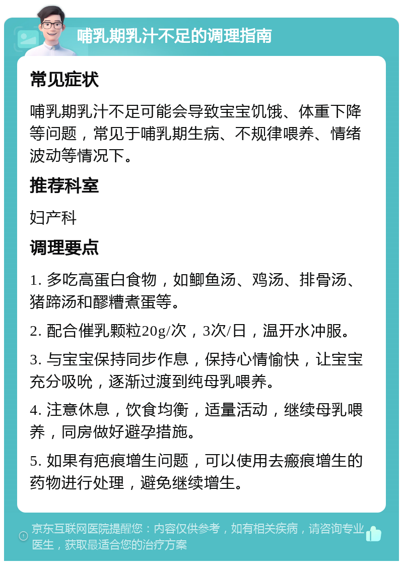 哺乳期乳汁不足的调理指南 常见症状 哺乳期乳汁不足可能会导致宝宝饥饿、体重下降等问题，常见于哺乳期生病、不规律喂养、情绪波动等情况下。 推荐科室 妇产科 调理要点 1. 多吃高蛋白食物，如鲫鱼汤、鸡汤、排骨汤、猪蹄汤和醪糟煮蛋等。 2. 配合催乳颗粒20g/次，3次/日，温开水冲服。 3. 与宝宝保持同步作息，保持心情愉快，让宝宝充分吸吮，逐渐过渡到纯母乳喂养。 4. 注意休息，饮食均衡，适量活动，继续母乳喂养，同房做好避孕措施。 5. 如果有疤痕增生问题，可以使用去瘢痕增生的药物进行处理，避免继续增生。