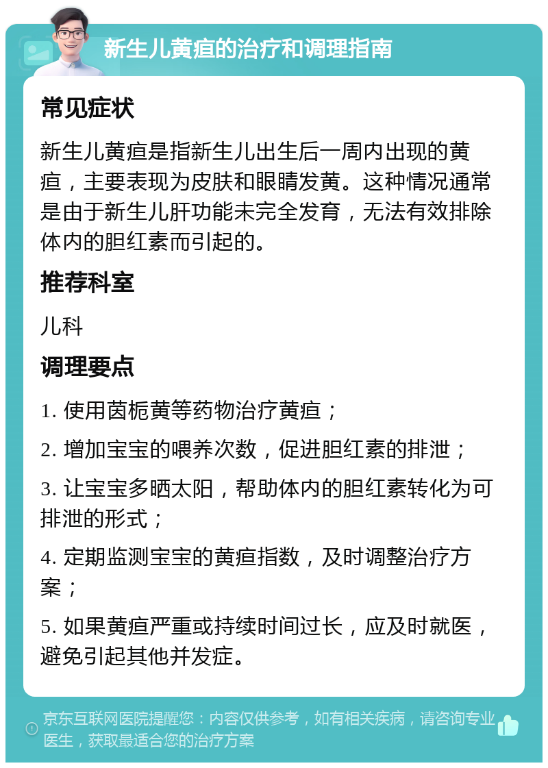 新生儿黄疸的治疗和调理指南 常见症状 新生儿黄疸是指新生儿出生后一周内出现的黄疸，主要表现为皮肤和眼睛发黄。这种情况通常是由于新生儿肝功能未完全发育，无法有效排除体内的胆红素而引起的。 推荐科室 儿科 调理要点 1. 使用茵栀黄等药物治疗黄疸； 2. 增加宝宝的喂养次数，促进胆红素的排泄； 3. 让宝宝多晒太阳，帮助体内的胆红素转化为可排泄的形式； 4. 定期监测宝宝的黄疸指数，及时调整治疗方案； 5. 如果黄疸严重或持续时间过长，应及时就医，避免引起其他并发症。