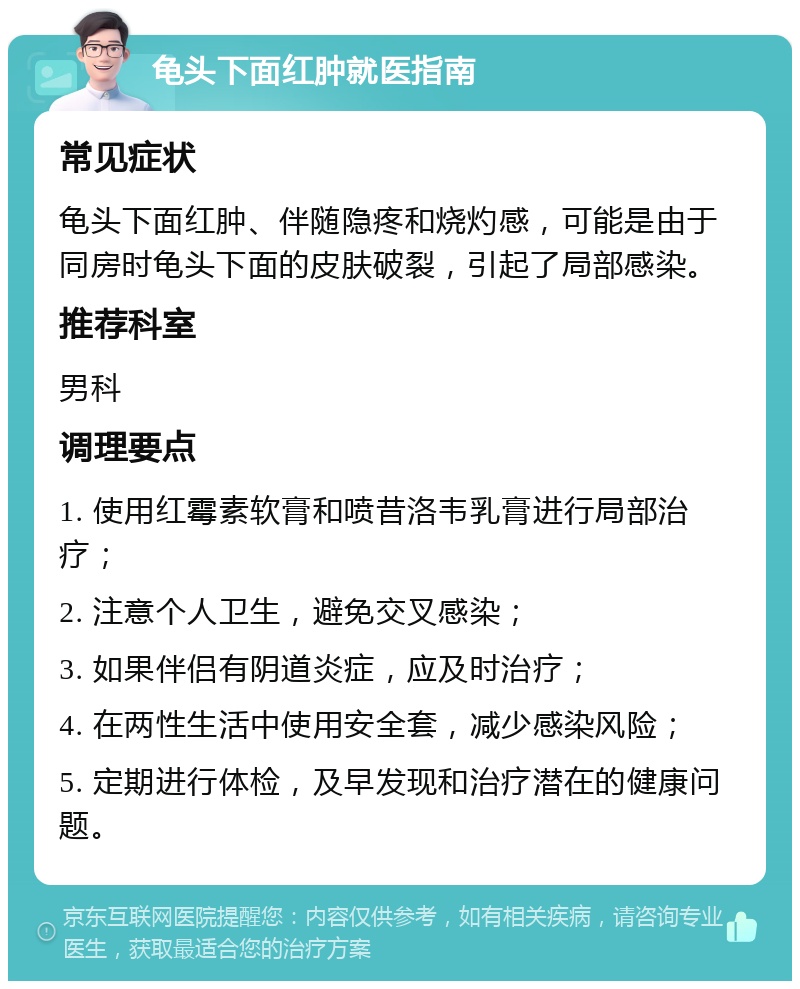 龟头下面红肿就医指南 常见症状 龟头下面红肿、伴随隐疼和烧灼感，可能是由于同房时龟头下面的皮肤破裂，引起了局部感染。 推荐科室 男科 调理要点 1. 使用红霉素软膏和喷昔洛韦乳膏进行局部治疗； 2. 注意个人卫生，避免交叉感染； 3. 如果伴侣有阴道炎症，应及时治疗； 4. 在两性生活中使用安全套，减少感染风险； 5. 定期进行体检，及早发现和治疗潜在的健康问题。