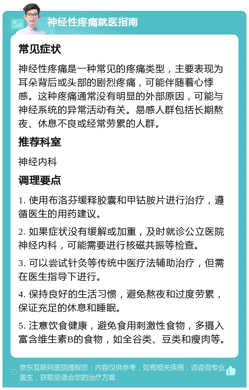 神经性疼痛就医指南 常见症状 神经性疼痛是一种常见的疼痛类型，主要表现为耳朵背后或头部的剧烈疼痛，可能伴随着心悸感。这种疼痛通常没有明显的外部原因，可能与神经系统的异常活动有关。易感人群包括长期熬夜、休息不良或经常劳累的人群。 推荐科室 神经内科 调理要点 1. 使用布洛芬缓释胶囊和甲钴胺片进行治疗，遵循医生的用药建议。 2. 如果症状没有缓解或加重，及时就诊公立医院神经内科，可能需要进行核磁共振等检查。 3. 可以尝试针灸等传统中医疗法辅助治疗，但需在医生指导下进行。 4. 保持良好的生活习惯，避免熬夜和过度劳累，保证充足的休息和睡眠。 5. 注意饮食健康，避免食用刺激性食物，多摄入富含维生素B的食物，如全谷类、豆类和瘦肉等。