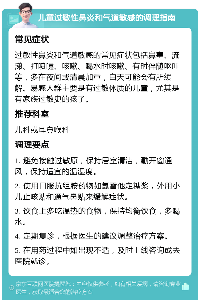 儿童过敏性鼻炎和气道敏感的调理指南 常见症状 过敏性鼻炎和气道敏感的常见症状包括鼻塞、流涕、打喷嚏、咳嗽、喝水时咳嗽、有时伴随呕吐等，多在夜间或清晨加重，白天可能会有所缓解。易感人群主要是有过敏体质的儿童，尤其是有家族过敏史的孩子。 推荐科室 儿科或耳鼻喉科 调理要点 1. 避免接触过敏原，保持居室清洁，勤开窗通风，保持适宜的温湿度。 2. 使用口服抗组胺药物如氯雷他定糖浆，外用小儿止咳贴和通气鼻贴来缓解症状。 3. 饮食上多吃温热的食物，保持均衡饮食，多喝水。 4. 定期复诊，根据医生的建议调整治疗方案。 5. 在用药过程中如出现不适，及时上线咨询或去医院就诊。