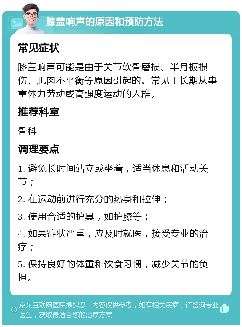 膝盖响声的原因和预防方法 常见症状 膝盖响声可能是由于关节软骨磨损、半月板损伤、肌肉不平衡等原因引起的。常见于长期从事重体力劳动或高强度运动的人群。 推荐科室 骨科 调理要点 1. 避免长时间站立或坐着，适当休息和活动关节； 2. 在运动前进行充分的热身和拉伸； 3. 使用合适的护具，如护膝等； 4. 如果症状严重，应及时就医，接受专业的治疗； 5. 保持良好的体重和饮食习惯，减少关节的负担。